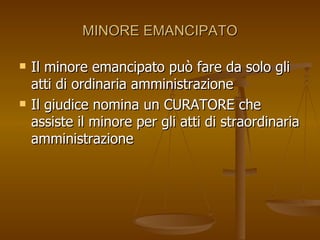 MINORE EMANCIPATO
MINORE EMANCIPATO
 Il minore emancipato può fare da solo gli
Il minore emancipato può fare da solo gli
atti di ordinaria amministrazione
atti di ordinaria amministrazione
 Il giudice nomina un CURATORE che
Il giudice nomina un CURATORE che
assiste il minore per gli atti di straordinaria
assiste il minore per gli atti di straordinaria
amministrazione
amministrazione
 
