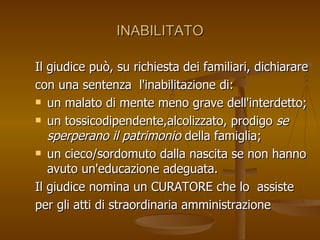 INABILITATO
INABILITATO
Il giudice può, su richiesta dei familiari, dichiarare
Il giudice può, su richiesta dei familiari, dichiarare
con una sentenza l'inabilitazione di:
con una sentenza l'inabilitazione di:
 un malato di mente meno grave dell'interdetto;
un malato di mente meno grave dell'interdetto;
 un tossicodipendente,alcolizzato, prodigo
un tossicodipendente,alcolizzato, prodigo se
se
sperperano il patrimonio
sperperano il patrimonio della famiglia;
della famiglia;
 un cieco/sordomuto dalla nascita se non hanno
un cieco/sordomuto dalla nascita se non hanno
avuto un'educazione adeguata.
avuto un'educazione adeguata.
Il giudice nomina un CURATORE che lo assiste
Il giudice nomina un CURATORE che lo assiste
per gli atti di straordinaria amministrazione
per gli atti di straordinaria amministrazione
 