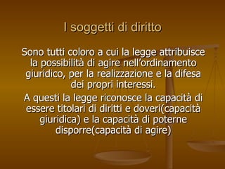 I soggetti di diritto
I soggetti di diritto
Sono tutti coloro a cui la legge attribuisce
Sono tutti coloro a cui la legge attribuisce
la possibilità di agire nell’ordinamento
la possibilità di agire nell’ordinamento
giuridico, per la realizzazione e la difesa
giuridico, per la realizzazione e la difesa
dei propri interessi.
dei propri interessi.
A questi la legge riconosce la capacità di
A questi la legge riconosce la capacità di
essere titolari di diritti e doveri(capacità
essere titolari di diritti e doveri(capacità
giuridica) e la capacità di poterne
giuridica) e la capacità di poterne
disporre(capacità di agire)
disporre(capacità di agire)
 