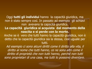 Oggi tutti gli individui hanno la capacità giuridica, ma
non è stato sempre così. In passato ad esempio gli schiavi
non avevano la capacità giuridica.
La capacità giuridica si acquista dal momento della
nascita e si perde con la morte.
Anche se è vero che tutti hanno la capacità giuridica, non è
detto che la capacità giuridica sia la stessa, cioè uguale per
tutti.
Ad esempio ci sono alcuni diritti come il diritto alla vita, il
diritto al nome che tutti hanno, ce ne sono altri come il
diritto di proprietà che non tutti hanno, perché non tutti
sono proprietari di una casa, ma tutti lo possono diventare.
 