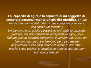 La capacità di agire è la capacità di un soggetto di
compiere personal­mente un'attività giuridica. (= atti
regolati da norme dello Stato come comprare o vendere
una casa o un terreno )
Un bambino e un adulto possiedono entrambi la capa­cità
giuridica, ma solo l'adulto ha la capacità di agire, solo
l’adulto può ad esempio comperare e vendere una casa, un
bambino non può. Un bambino però può essere
proprietario di una casa perché la riceve in ere­dità o
perché i suoi genitori la acquistano a nome suo, ma non
può acquistarla lui.
 