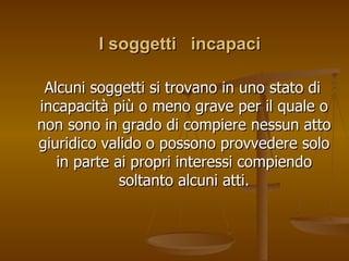 I soggetti incapaci
I soggetti incapaci
Alcuni soggetti si trovano in uno stato di
Alcuni soggetti si trovano in uno stato di
incapacità più o meno grave per il quale o
incapacità più o meno grave per il quale o
non sono in grado di compiere nessun atto
non sono in grado di compiere nessun atto
giuridico valido o possono provvedere solo
giuridico valido o possono provvedere solo
in parte ai propri interessi compiendo
in parte ai propri interessi compiendo
soltanto alcuni atti.
soltanto alcuni atti.
 