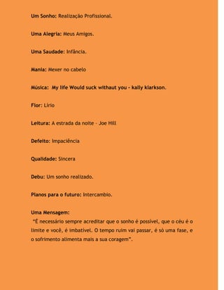 Um Sonho: Realização Profissional.


Uma Alegria: Meus Amigos.


Uma Saudade: Infância.


Mania: Mexer no cabelo


Música: My life Would suck withaut you – kally klarkson.


Flor: Lírio


Leitura: A estrada da noite – Joe Hill


Defeito: Impaciência


Qualidade: Sincera


Debu: Um sonho realizado.


Planos para o futuro: Intercambio.


Uma Mensagem:
“É necessário sempre acreditar que o sonho é possível, que o céu é o
limite e você, é imbatível. O tempo ruim vai passar, é só uma fase, e
o sofrimento alimenta mais a sua coragem”.
 