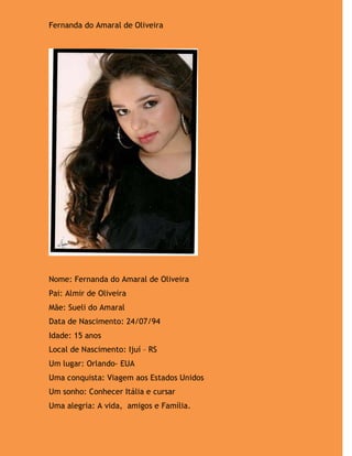 Fernanda do Amaral de Oliveira




Nome: Fernanda do Amaral de Oliveira
Pai: Almir de Oliveira
Mãe: Sueli do Amaral
Data de Nascimento: 24/07/94
Idade: 15 anos
Local de Nascimento: Ijuí – RS
Um lugar: Orlando- EUA
Uma conquista: Viagem aos Estados Unidos
Um sonho: Conhecer Itália e cursar
Uma alegria: A vida, amigos e Família.
 
