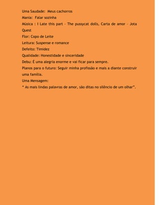 Uma Saudade: Meus cachorros
Mania: Falar sozinha
Música : I Late this part – The pussycat dolls, Carta de amor – Jota
Quest
Flor: Copo de Leite
Leitura: Suspense e romance
Defeito: Timidez
Qualidade: Honestidade e sinceridade
Debu: É uma alegria enorme e vai ficar para sempre.
Planos para o futuro: Seguir minha profissão e mais a diante construir
uma família.
Uma Mensagem:
“ As mais lindas palavras de amor, são ditas no silêncio de um olhar”.
 