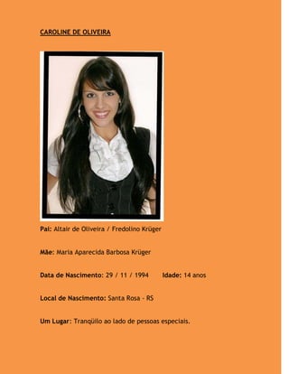 CAROLINE DE OLIVEIRA




Pai: Altair de Oliveira / Fredolino Krüger


Mãe: Maria Aparecida Barbosa Krüger


Data de Nascimento: 29 / 11 / 1994           Idade: 14 anos


Local de Nascimento: Santa Rosa - RS


Um Lugar: Tranqüilo ao lado de pessoas especiais.
 