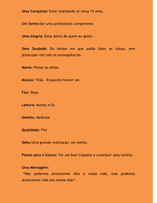 Uma Conquista: Estar realizando os meus 15 anos.


Um Sonho:Ser uma profissional competente.


Uma Alegria: Estar perto de quem eu gosto.


Uma Saudade: Do tempo em que podia fazer as coisas, sem
preocupar-me com as conseqüências.


Mania: Pintar as unhas.


Música: Titãs – Enquanto houver sol.


Flor: Rosa


Leitura: Marley e Eu


Defeito: Medrosa


Qualidade: Fiel


Debu:Uma grande realização, um sonho..


Planos para o futuro: Ter um bom trabalho e constituir uma família.


Uma Mensagem:
“Não podemos acrescentar dias á nossa vida, mas podemos
acrescentar vida aos nossos dias”.
 