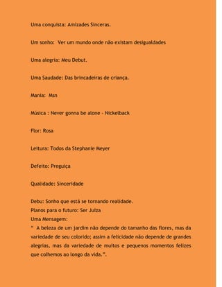 Uma conquista: Amizades Sinceras.


Um sonho: Ver um mundo onde não existam desigualdades


Uma alegria: Meu Debut.


Uma Saudade: Das brincadeiras de criança.


Mania: Msn


Música : Never gonna be alone - Nickelback


Flor: Rosa


Leitura: Todos da Stephanie Meyer


Defeito: Preguiça


Qualidade: Sinceridade


Debu: Sonho que está se tornando realidade.
Planos para o futuro: Ser Juíza
Uma Mensagem:
“ A beleza de um jardim não depende do tamanho das flores, mas da
variedade de seu colorido; assim a felicidade não depende de grandes
alegrias, mas da variedade de muitos e pequenos momentos felizes
que colhemos ao longo da vida.”.
 