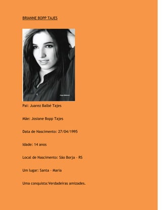 BRIANNE BOPP TAJES




Pai: Juarez Balbé Tajes


Mãe: Josiane Bopp Tajes


Data de Nascimento: 27/04/1995


Idade: 14 anos


Local de Nascimento: São Borja – RS


Um lugar: Santa – Maria


Uma conquista:Verdadeiras amizades.
 