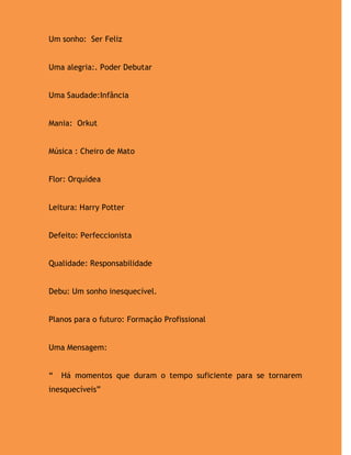Um sonho: Ser Feliz


Uma alegria:. Poder Debutar


Uma Saudade:Infância


Mania: Orkut


Música : Cheiro de Mato


Flor: Orquídea


Leitura: Harry Potter


Defeito: Perfeccionista


Qualidade: Responsabilidade


Debu: Um sonho inesquecível.


Planos para o futuro: Formação Profissional


Uma Mensagem:


“   Há momentos que duram o tempo suficiente para se tornarem
inesquecíveis”
 