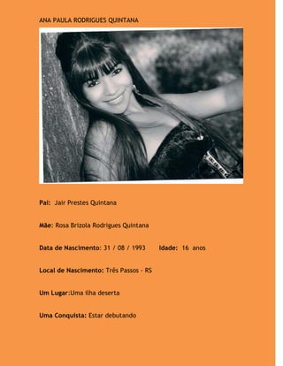 ANA PAULA RODRIGUES QUINTANA




Pai: Jair Prestes Quintana


Mãe: Rosa Brizola Rodrigues Quintana


Data de Nascimento: 31 / 08 / 1993      Idade: 16 anos


Local de Nascimento: Três Passos - RS


Um Lugar:Uma ilha deserta


Uma Conquista: Estar debutando
 