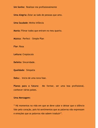 Um Sonho: Realizar-me profissionalmente


Uma Alegria:.Estar ao lado de pessoas que amo.


Uma Saudade: Minha infância


Mania: Filmar todos que entram no meu quarto.


Música: Perfect – Simple Plan


Flor: Rosa


Leitura: Crepúsculo


Defeito: Sinceridade.


Qualidade: Simpatia


Debu:. Inicio de uma nova fase.


Planos para o futuro:      Me formar, ser uma boa profissional,
conhecer vários paises.


Uma Mensagem:


“ Há momentos na vida em que se deve calar e deixar que o silêncio
fale pelo coração, pois há sentimentos que as palavras não expressam
e emoções que as palavras não sabem traduzir”.
 
