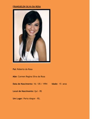 FRANSUELEN SILVA DA ROSA




Pai: Roberto da Rosa


Mãe: Carmen Regina Silva da Rosa


Data de Nascimento: 16 / 05 / 1994   Idade: 15 anos


Local de Nascimento: Ijuí - RS


Um Lugar: Porto Alegre - RS.
 