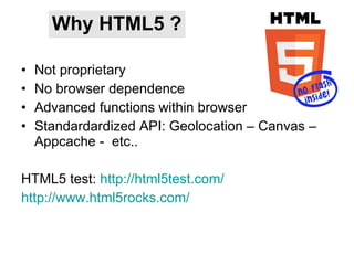 Why HTML5 ? Not proprietary No browser dependence Advanced functions within browser Standardardized API: Geolocation – Canvas – Appcache -  etc.. HTML5 test:  http://html5test.com/ http://www.html5rocks.com/ 