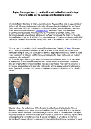 Sogin, Giuseppe Nucci, con Confindustria Basilicata e Confapi
           Matera patto per lo sviluppo del territorio lucano



L’Amministratore Delegato di Sogin, Giuseppe Nucci, ha presentato oggi ai rappresentanti
istituzionali, alle associazioni imprenditoriali e alle organizzazioni sindacali del territorio il
Piano industriale 2011-2015, illustrando inoltre l’andamento positivo del primo semestre
2011. Nel corso della conferenza Giuseppe Nucci ha firmato con il Vice Presidente
di Confindustria Basilicata, Michele Somma e il Presidente di Confapi Matera, Vito
Domenico Gravela, un protocollo d’intesa per rafforzare la sinergia fra Sogin e il tessuto
imprenditoriale locale per le attività di decommissioning e di gestione in sicurezza dei rifiuti
radioattivi. La bonifica ambientale dell’impianto Itrec di Rotondella si concluderà nel 2026.



“Il nuovo piano industriale – ha dichiarato l’Amministratore Delegato di Sogin, Giuseppe
Nucci - intende migliorare l’efficienza e l’efficacia delle nostre attività con l’obiettivo di
ottimizzare tempi e costi, per concludere la bonifica degli impianti nucleari, portarli a prato
verde e restituirli ai cittadini e al territorio, consapevoli che Sogin è allineata alle migliori
esperienze internazionali”.
“La firma del protocollo di oggi – ha continuato Giuseppe Nucci – attiva nuovi strumenti
di partnership. É una ulteriore conferma della nostra volontà di condividere l’obiettivo
della più importante bonifica ambientale nella storia del nostro Paese con le istituzioni e
le imprese locali direttamente coinvolte nelle nostre attività assicurando che tutti i giorni
nostri dipendenti operano con il massimo impegno per garantire la sicurezza dei cittadini
italiani”.




“Questa intesa - ha sottolineato il Vice Presidente di Confindustria Basilicata, Michele
Somma – rappresenta un passo importante nel processo di crescita delle imprese lucane.
Grazie alle attività formative che saranno organizzate a breve in collaborazione con Sogin
vogliamo fornire agli imprenditori tutto quel bagaglio di conoscenze tecniche, organizzative
e manageriali che permetteranno loro di essere competitivi in un settore che richiede
standard professionali altissimi e poter così entrare più facilmente in un mercato che non è
 