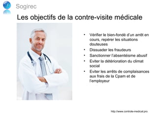 Sogirec
Les objectifs de la contre-visite médicale

                      •   Vérifier le bien-fondé d’un arrêt en
                          cours, repérer les situations
                          douteuses
                      •   Dissuader les fraudeurs
                      •   Sanctionner l’absentéisme abusif
                      •   Eviter la détérioration du climat
                          social
                      •   Eviter les arrêts de complaisances
                          aux frais de la Cpam et de
                          l’employeur




                                      http://www.controle-medical.pro
 