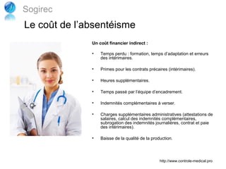 Sogirec
Le coût de l’absentéisme
              Un coût financier indirect :

              •   Temps perdu : formation, temps d’adaptation et erreurs
                  des intérimaires.

              •   Primes pour les contrats précaires (intérimaires).

              •   Heures supplémentaires.

              •   Temps passé par l’équipe d’encadrement.

              •   Indemnités complémentaires à verser.

              •   Charges supplémentaires administratives (attestations de
                  salaires, calcul des indemnités complémentaires,
                  subrogation des indemnités journalières, contrat et paie
                  des intérimaires).

              •   Baisse de la qualité de la production.




                                                 http://www.controle-medical.pro
 