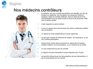 Sogirec
  Nos médecins contrôleurs
              •   le médecin, lors d’un contrôle doit décliner son identité, son titre de
                  Docteur en médecine, son inscription au Conseil de l’Ordre et
                  expliquer l’objet du contrôle médicale, dans le cadre de la loi de
                  mensualisation pour le secteur privé ou de la loi du 26 janvier 1984
                  pour le secteur public.

              •   Il doit respecter le secret médical.

              •   il rend un rapport sans communiquer les raisons médicales justifiant
                  ses conclusions.

              •   un rapport en toute indépendance et toute objectivité.

              •   ne pas tenir compte de l’influence du salarié , de l’employeur, ou de
                  son confrère prescripteur.

              •   refuser toute contre-visite concernant un salarié dont il serait le
                  médecin traitant, voir le prescripteur, ou un membre de sa famille.

              •   un avis uniquement au jour du contrôle.

              •   le rapport n’est pas rétroactif et ne peut disposer pour l’avenir.

              •   ne pas être influencé par les rémunérations de ses interventions, ni
                  par le reconduction de son contrat.




                                                         http://www.controle-medical.pro
 