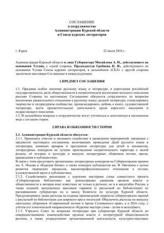 СОГЛАШЕНИЕ
о сотрудничестве
Администрации Курской области
и Союза курских литераторов
г. Курск 22 июля 2016 г.
Администрация Курской области в лице Губернатора Михайлова А. Н., действующего на
основании Устава, с одной стороны, Председателя Гребнева Н. И., действующего на
основании Устава Союза курских литераторов, в дальнейшем «СКЛ» с другой стороны
заключили настоящее Соглашение в нижеследующем:
1.ПРЕДМЕТ СОГЛАШЕНИЯ
1.1. Придавая особое значение русскому языку и литературе, в укреплении российской
государственности, роли общественности в патриотическом воспитании молодого поколения
россиян Стороны по настоящему Соглашению обязуются сотрудничать по вопросам
воспитания уважительного отношения к русскому языку, родной литературе, стимулировать
творчество в литературном сообществе, пропагандировать любовь к книге, художественной
литературе, вести просветительскую деятельность среди взрослого населения и
подрастающего поколения.
1.2. В дальнейшем вопросы о сотрудничестве могут уточняться и дополняться в письменном
виде с согласия сторон.
2.ПРАВА И ОБЯЗАННОСТИ СТОРОН
2.1. Администрация Курской области обязуется:
2.1.1. Принимать участие и оказывать содействие в проведении мероприятий, связанных с
предметом настоящего соглашения, включающих проведение Дней русского языка и
литераторы, книжных ярмарок и праздников литературы для детей и юношества,
литературных конкурсов на лучшие произведения патриотического характера о малой
родине, её истории и культуре и выпуске литературных сборников поэзии, прозы,
краеведения и публицистики;
В связи с этим продолжить организацию литературных конкурсов на Губернаторские премии
им. Е. Носова и «Курская битва», а также конкурса публицистов им. В. Овечкина с целью
развития творческих процессов, высокопрофессионального отношения к поэзии,
художественной прозе и публицистике;
2.1.2. Содействовать реализации с курскими мастерами слова совместного проекта
«Губернаторская библиотека» как демонстрацию уважения органов власти и
общественности к авторам книг известных не только в регионе, но и в масштабах России, а
также изданий, выпущенных массовым тиражом (с рассылкой по библиотекам) по
распоряжению губернатора по и заказу Комитета по культуре Курской области.
Предусматривать также расходы на издание произведений лауреатов губернаторских премий
с рассылкой по библиотекам для широкого круга читателей. Обеспечить расходы по выпуску
ежегодных сборников «Современной поэзии и прозы Соловьиного края», а в 2016 году, с
учётом его тематической направленности «Курские мастера слова - детям и молодёжи»;
2.1.3. Учредить Совет по вопросам литературы при губернаторе Курской области по
совершенствованию взаимодействия органов власти и литературной общественности
региона, а также упорядочению организационной деятельности, культурно-массовых
 