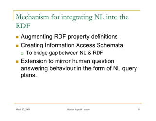 Mechanism for integrating NL into the
RDF
    Augmenting RDF property definitions
    Creating Information Access Schemata
         To bridge gap between NL & RDF
    Extension to mirror human question
     answering behaviour in the form of NL query
     plans.




March 17, 2009           Akerkar: Sogndal Lecture   10
 