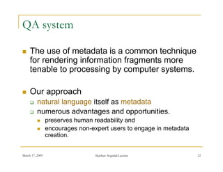 QA system

    The use of metadata is a common technique
     for rendering information fragments more
     tenable to processing by computer systems.

    Our approach
         natural language itself as metadata
         numerous advantages and opportunities.
                preserves h
                           human readability and
                                    d bilit    d
                encourages non-expert users to engage in metadata
                 creation.


March 17, 2009                   Akerkar: Sogndal Lecture            12
 