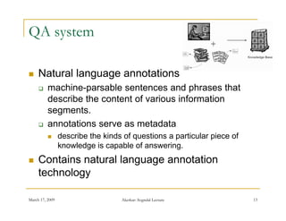 QA system

    Natural language annotations
         machine-parsable sentences and phrases that
          describe the content of various i f
          d    ib th      t t f      i    information
                                                 ti
          segments.
         annotations serve as metadata
                describe the kinds of questions a particular piece of
                 knowledge is capable of answering.
    Contains natural language annotation
     technology

March 17, 2009                     Akerkar: Sogndal Lecture              13
 