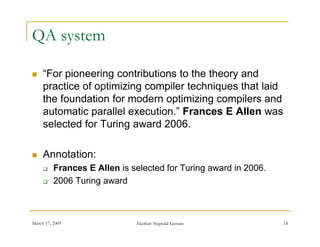 QA system

    “For pioneering contributions to the theory and
      For
     practice of optimizing compiler techniques that laid
     the foundation for modern optimizing compilers and
     automatic parallel execution.” F
        t    ti      ll l     ti ” Frances E All was
                                                Allen
     selected for Turing award 2006.

    Annotation:
         Frances E Allen is selected for Turing award in 2006.
         2006 Turing award



March 17, 2009                Akerkar: Sogndal Lecture            14
 