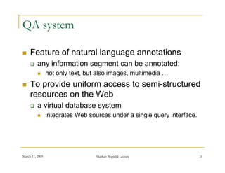 QA system

    Feature of natural language annotations
         any information segment can be annotated:
                not only text, but also images, multimedia …
                        y     ,             g ,
    To provide uniform access to semi-structured
     resources on the Web
         a virtual database system
                integrates Web sources under a single query interface.




March 17, 2009                     Akerkar: Sogndal Lecture               16
 