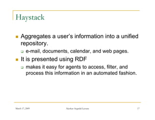 Haystack

    Aggregates a user’s information into a unified
                  user s
     repository.
         e mail,
          e-mail, documents, calendar, and web pages.
    It is presented using RDF
         makes it easy for agents to access filter and
                                       access, filter,
          process this information in an automated fashion.




March 17, 2009             Akerkar: Sogndal Lecture           17
 
