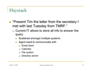 Haystack

    “Present Tim the letter from the secretary I
      Present
     met with last Tuesday from TMRF.”
         Current IT allows to store all info to answer the
          query
                Scattered amongst multiple systems
                Agent need to communicate with
                    Email client
                    Calendar
                    File system
                    Directory server


March 17, 2009                          Akerkar: Sogndal Lecture   18
 