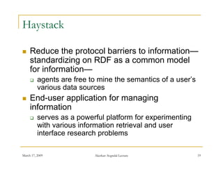 Haystack

    Reduce the protocol barriers to information—
                                     information
     standardizing on RDF as a common model
     for information—
         agents are free to mine the semantics of a user’s
          various data sources
    End-user
     End user application for managing
     information
         serves as a powerful platform for experimenting
          with various information retrieval and user
          interface research problems

March 17, 2009             Akerkar: Sogndal Lecture           19
 