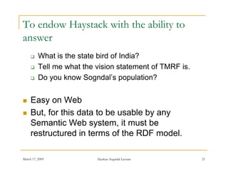 To endow Haystack with the ability to
answer
         What is the state bird of India?
         Tell me what the vision statement of TMRF is.
         Do you know Sogndal’s population?
                        Sogndal s


    Easy on Web
    But, for this data to be usable by any
     Semantic Web system it must be
                      system,
     restructured in terms of the RDF model.

March 17, 2009             Akerkar: Sogndal Lecture       21
 