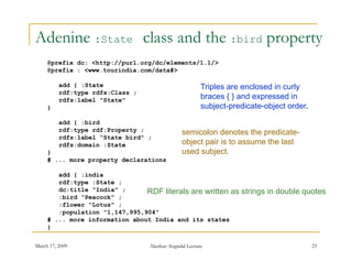 Adenine :State class and the :bird property
     @prefix dc: <http://purl.org/dc/elements/1.1/>
     @prefix : <www.tourindia.com/data#>

          add { :State                                   Triples
                                                         T i l are enclosed i curly
                                                                        l   d in    l
          rdf:type rdfs:Class ;
          rdfs:label "State"                             braces { } and expressed in
     }                                                   subject-predicate-object order.
          add { :bird
          rdf:type rdf:Property ;               semicolon denotes the predicate-
          rdfs:label “State bird" ;
          rdfs:domain :State                    object pair is to assume the last
     }                                          used subject
                                                     subject.
     # ... more property declarations

        add { :india
        rdf:type :State ;
        dc:title “India" ;      RDF literals are written as         strings in double quotes
        :bird “Peacock" ;
        :flower “Lotus" ;
        :population "1,147,995,904"
     # ... more information about India and its states
     }

March 17, 2009                    Akerkar: Sogndal Lecture                                 23
 