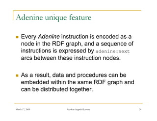 Adenine unique feature

    Every Adenine instruction is encoded as a
     node in the RDF graph, and a sequence of
     instructions is expressed by adenine:next
                       p        y
     arcs between these instruction nodes.

    As a result, data and procedures can be
     embedded within the same RDF graph and
     can be distributed together.


March 17, 2009       Akerkar: Sogndal Lecture    24
 
