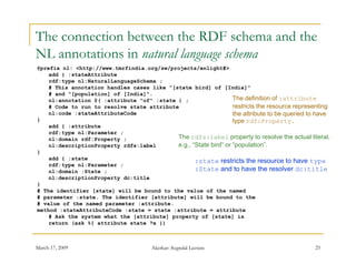 The connection between the RDF schema and the
NL annotations in natural language schema
          i    i    t ll             h
@prefix nl: <http://www.tmrfindia.org/sw/projects/enlight#>
    add { :stateAttribute
    rdf:type nl:NaturalLanguageSchema ;
    # This annotation handles cases like "[state bird] of [India]"
    # and "[population] of [India]".
    nl:annotation @( :attribute "of" :state ) ;                   The definition of :attribute
    # Code to run to resolve state attribute                      restricts the resource representing
    nl:code :stateAttributeCode                                   the attribute to be queried to have
}                                                                 type rdf:Property.
                                                                         df P         t
    add { :attribute
    rdf:type nl:Parameter ;
    nl:domain rdf:Property ;                The rdfs:label property to resolve the actual literal,
    nl:descriptionProperty rdfs:label       e.g., “State bird” or “population”.
}
    add { :state
                                                   :state restricts the resource to have type
    rdf:type nl:Parameter ;
    nl:domain :State ;                             :State and to have the resolver dc:title
    nl:descriptionProperty dc:title
}
# The identifier [state] will be bound to the value of the named
# parameter :state. The identifier [attribute] will be bound to the
# value of the named parameter :attribute.
method :stateAttributeCode :state = state :attribute = attribute
    # Ask the system what the [attribute] property of [state] is
    return (ask %{ attribute state ?x })



March 17, 2009                         Akerkar: Sogndal Lecture                                25
 