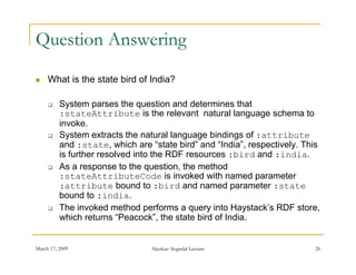 Question Answering
    What is the state bird of India?

         System parses the question and determines that
          :stateAttribute is the relevant natural language schema to
          invoke.
          i    k
         System extracts the natural language bindings of :attribute
          and :state, which are “state bird” and “India”, respectively. This
          is further resolved into the RDF resources :bird and :india
                                                                :india.
         As a response to the question, the method
          :stateAttributeCode is invoked with named parameter
          :attribute bound to :bird and named parameter :state
                                                       p
          bound to :india.
         The invoked method performs a query into Haystack’s RDF store,
          which returns “Peacock”, the state bird of India.


March 17, 2009                   Akerkar: Sogndal Lecture                 26
 