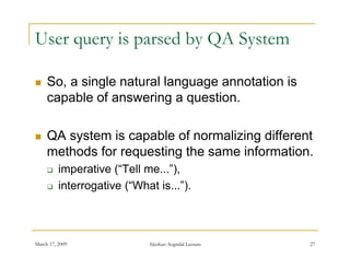 User query is parsed by QA System

    So,
     So a single natural language annotation is
     capable of answering a question.

    QA system is capable of normalizing different
     methods for requesting the same information
                                     information.
         imperative (“Tell me...”),
         interrogative (“What is ”)
                        ( What is... ).



March 17, 2009               Akerkar: Sogndal Lecture   27
 