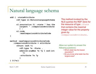 Natural language schema
add { :stateAttribute
      rdf:type nl:NaturalLanguageSchema                 The method invoked by the
         ;                                              NLS queries the RDF store for
                                                              q
      nl:annotation @( :state " has the                 the resource of type :State
         largest " :comparisonAttribute                 that contains the maximal
         ) ;
                                                        integer value for the property
      nl:code
         :maxComparisonAttributeCode                    given by
}
                                                        :comparisonAttribute.

               p
method :maxComparisonAttributeCode
   :comparisonAttribute = attribute
      return (ask %{                                  Allow our system to answer the
         rdf:type ?x :State ,                         following questions:
         adenine:argMax ?x ?y 1 xsd:int                   • Which state has the lowest
                                                            population?
            %{
                                                          • Do you know what state has the
         :attribute ?x ?y                                   largest area?
         }
} @(?x))


March 17, 2009             Akerkar: Sogndal Lecture                                  28
 