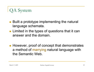 QA System

    Built a prototype implementing the natural
     language schemata.
    Limited in the types of questions that it can
     answer and the domain.

    However, proof of concept that demonstrates
     a method of marrying natural language with
     the Semantic Web.

March 17, 2009         Akerkar: Sogndal Lecture      29
 