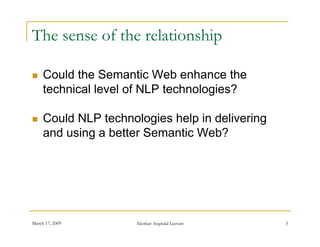 The sense of the relationship

    Could the Semantic Web enhance the
     technical level of NLP technologies?

    Could NLP technologies help in delivering
     and using a better Semantic Web?
             g




March 17, 2009        Akerkar: Sogndal Lecture   3
 