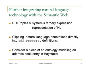 Further integrating natural language
technology with the Semantic Web
    RDF triples ≈ System’s ternary expression
                   representation of NL.

    Clipping natural language annotations directly
     into
     i t rdf:Property d fi iti
                          definitions.

    Consider a piece of an ontology modeling an
     address book entry in Haystack:

March 17, 2009         Akerkar: Sogndal Lecture       30
 
