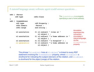 A natural language-aware software agent could answer questions…

add { :Person
     rdf:type                      rdfs:Class                        The :homeAddress is a property
}                                                                    specifying a user’s home address.
add { :homeAddress
      rdf:type                      rdf:Property ;
      rdfs:domain                   :Person ;
      rdfs:range                    xsd:string ;
                                                                                       Annotation
          nl:annotation             @( nl:subject " lives at "                         expresses this
                                       nl:object ) ;                                   connection
          nl:annotation             @( nl:subject "’s home address is "                concretely in
                                       nl:object ) ;                                   natural language,
          nl:annotation             @( nl:subject "’s bungalow" ) ;                    via the
          nl:generation             @( nl:subject "’s home address is                  nl:annotation
                                       nl:object )                                     property.
}


                 The phrase “nl:subject lives at nl:object” is linked to every RDF
                 statement involving the :homeAddress property, where nl:subject is
                 shorthand for indicating the subject (domain) of the relation, and nl:object
                 is h th d for the bj t (range) of the relation.
                 i shorthand f th object (         ) f th   l ti

March 17, 2009                            Akerkar: Sogndal Lecture                                  31
 