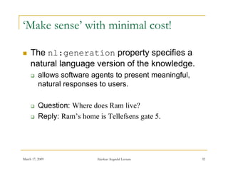 ‘Make sense’ with minimal cost!

    The nl:generation property specifies a
     natural language version of the knowledge.
         allows software agents to present meaningful,
          natural responses to users.

         Question: Where does Ram live?
         Reply: Ram’s home is Tellefsens gate 5.




March 17, 2009              Akerkar: Sogndal Lecture      32
 