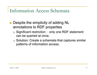 Information Access Schemata

    Despite the simplicity of adding NL
     annotations to RDF properties
         Significant restriction : only one RDF statement
          can be queried at once.
         Solution: Create a schemata that captures similar
          patterns of information access.




March 17, 2009             Akerkar: Sogndal Lecture           33
 