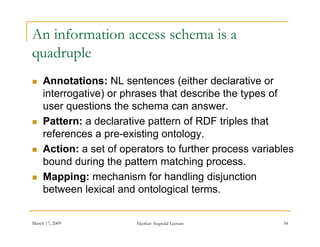 An information access schema is a
quadruple
    Annotations: NL sentences (   (either declarative or
     interrogative) or phrases that describe the types of
     user questions the schema can answer
                                       answer.
    Pattern: a declarative pattern of RDF triples that
     references a pre-existing ontology.
                   p         g        gy
    Action: a set of operators to further process variables
     bound during the pattern matching process.
    Mapping: mechanism for handling disjunction
     between lexical and ontological terms.


March 17, 2009           Akerkar: Sogndal Lecture        34
 