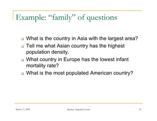 Example: “family” of questions

         What is the country in Asia with the largest area?
         Tell me what Asian country has the highest
          population density
                      density.
         What country in Europe has the lowest infant
          mortality rate?
                  y
         What is the most populated American country?




March 17, 2009              Akerkar: Sogndal Lecture           35
 