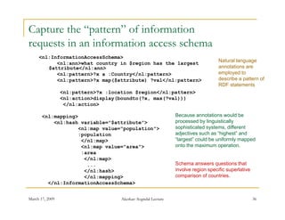 Capture the “pattern” of information
requests i an i f
         in information access schema
                      i            h
     <nl:InformationAccessSchema>
                                                                                    Natural language
           <nl:ann>what country in $region has the largest
        $attribute</nl:ann>                                                         annotations are
           <nl:pattern>?x a :Country</nl:pattern>                                   employed to
           <nl:pattern>?x map($attribute) ?val</nl:pattern>                         describe a pattern of
                                                                                    RDF statements
                 <nl:pattern>?x :location $region</nl:pattern>
                 <nl:action>display(boundto(?x, max(?val)))
                  </nl:action>

       <nl:mapping>                                             Because annotations would be
           <nl:hash variable="$attribute">
                    variable $attribute >                       p
                                                                processed by linguistically
                                                                             y g          y
                   <nl:map value="population">                  sophisticated systems, different
                   :population                                  adjectives such as “highest” and
                    </nl:map>                                   “largest” could be uniformly mapped
                    <nl:map value="area">                       onto the maximum operation.
                    :area
                     </nl:map>
                      ...                                       Schema answers questions that
                     </nl:hash>                                 involve region specific superlative
                     </nl:mapping>
                            pp g                                comparison of countries.
         </nl:InformationAccessSchema>


March 17, 2009                       Akerkar: Sogndal Lecture                                         36
 