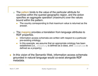     The pattern binds to the value of the particular attribute for
          countries within the queried geographic region, and the action
              ti      ithi th      i d         hi      i       d th     ti
          specifies an aggregate operation (maximum) over the values
          bound within the pattern.
                The country corresponding to that maximum value is returned as the
                 answer.

         The mapping provides a translation from language attributes to
                pp g p                               g g
          RDF properties.
                Information access schemata are written with respect to a particular
                 pre-existing ontology;
                In thi
                 I this example, we assume th t an appropriate ontology h b
                               l             that            i t    t l   has been
                 established (i.e., :Country is defined as a class, and :location is
                 defined as a property).


    In this vision of the Semantic Web, information access schemata
     grounded in natural language would co-exist alongside RDF
     metadata.


March 17, 2009                        Akerkar: Sogndal Lecture                      37
 