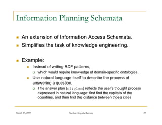 Information Planning Schemata

    An extension of Information Access Schemata.
    Simplifies the task of knowledge engineering.

    Example:
                Instead of writing RDF patterns,
                    which would require knowledge of domain-specific ontologies,
                Use natural language itself to describe the process of
                 answering a question.
                    The answer plan (nl:plan) reflects the user’s thought process
                     expressed in natural language: first find the capitals of the
                     countries, and then find the distance between those cities



March 17, 2009                         Akerkar: Sogndal Lecture                      39
 