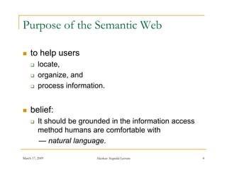 Purpose of the Semantic Web

    to help users
         locate,
         organize,
          organize and
         process information.


    belief:
         It should be grounded in the information access
          method humans are comfortable with
          — natural language.

March 17, 2009             Akerkar: Sogndal Lecture         4
 